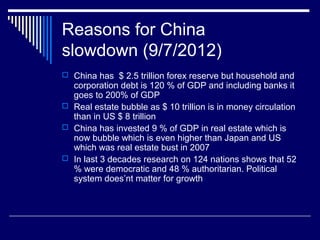 Reasons for China
slowdown (9/7/2012)
 China has $ 2.5 trillion forex reserve but household and
corporation debt is 120 % of GDP and including banks it
goes to 200% of GDP
 Real estate bubble as $ 10 trillion is in money circulation
than in US $ 8 trillion
 China has invested 9 % of GDP in real estate which is
now bubble which is even higher than Japan and US
which was real estate bust in 2007
 In last 3 decades research on 124 nations shows that 52
% were democratic and 48 % authoritarian. Political
system does’nt matter for growth
 