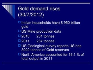 Gold demand rises
(30/7/2012)
 Indian households have $ 950 billion
gold
 US Mine production data
 2010 231 tonnes
 2011 237 tonnes
 US Geelogical survey reports US has
3000 tonnes of Gold reserves
 North America accounted for 16.1 % of
total output in 2011
 