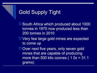 Gold Supply Tight
 South Africa which produced about 1000
tonnes in 1970 now produced less than
200 tonnes in 2010
 Very few large gold mines are expected
to come up
 Over next five years, only seven gold
mines that are capable of producing
more than 500 kilo ozones ( 1 0z = 31.1
grams)
 