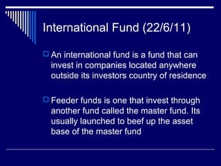 International Fund (22/6/11)
 An international fund is a fund that can
invest in companies located anywhere
outside its investors country of residence
 Feeder funds is one that invest through
another fund called the master fund. Its
usually launched to beef up the asset
base of the master fund
 