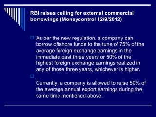 RBI raises ceiling for external commercial
borrowings (Moneycontrol 12/9/2012)
 As per the new regulation, a company can
borrow offshore funds to the tune of 75% of the
average foreign exchange earnings in the
immediate past three years or 50% of the
highest foreign exchange earnings realized in
any of those three years, whichever is higher.

Currently, a company is allowed to raise 50% of
the average annual export earnings during the
same time mentioned above.
 