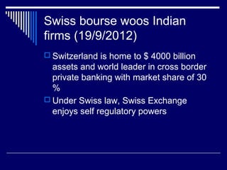 Swiss bourse woos Indian
firms (19/9/2012)
 Switzerland is home to $ 4000 billion
assets and world leader in cross border
private banking with market share of 30
%
 Under Swiss law, Swiss Exchange
enjoys self regulatory powers
 