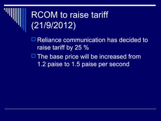 RCOM to raise tariff
(21/9/2012)
 Reliance communication has decided to
raise tariff by 25 %
 The base price will be increased from
1.2 paise to 1.5 paise per second
 