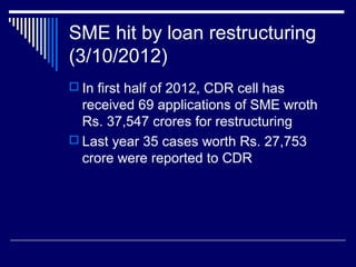SME hit by loan restructuring
(3/10/2012)
 In first half of 2012, CDR cell has
received 69 applications of SME wroth
Rs. 37,547 crores for restructuring
 Last year 35 cases worth Rs. 27,753
crore were reported to CDR
 