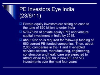 PE Investors Eye India
(23/6/11)
 Private equity investors are sitting on cash to
the tune of $20 billion to enter India
 $70-75 bn of private equity (PE) and venture
capital investment in India by 2015.
 about $22 bn is required for follow-up funding of
660 current PE-funded companies. Then, about
2,000 companies in the IT and IT-enabled
services sectors, manufacturing, engineering,
construction and healthcare are expected to
attract close to $30 bn in new PE and VC
investments over the next four years
 