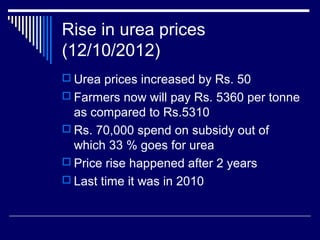 Rise in urea prices
(12/10/2012)
 Urea prices increased by Rs. 50
 Farmers now will pay Rs. 5360 per tonne
as compared to Rs.5310
 Rs. 70,000 spend on subsidy out of
which 33 % goes for urea
 Price rise happened after 2 years
 Last time it was in 2010
 