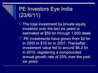 PE Investors Eye India
(23/6/11)
 The total investment by private equity
investors over the last six years is
estimated at $50 bn through 1,600 deals
 PE investments have grown from $2 bn
in 2005 to $19 bn in 2007. Thereafter,
investment value fell to around $6.2 bn
in 2010, registering a compounded
annual growth rate of 25% over the past
six years.
 