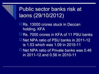 Public sector banks risk at
laons (29/10/2012)
 Rs. 13000 crores stuck in Deccan
holding, KFA
 Rs. 7000 crores in KFA of 11 PSU banks
 Net NPA ratio of PSU banks in 2011-12
is 1.53 which was 1.09 in 2010-11
 Net NPA ratio of Private banks was 0.46
in 2011-12 and 0.56 in 2010-11
 