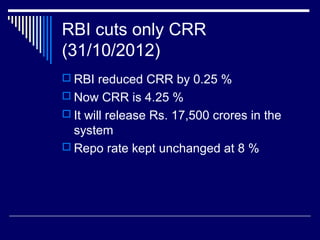 RBI cuts only CRR
(31/10/2012)
 RBI reduced CRR by 0.25 %
 Now CRR is 4.25 %
 It will release Rs. 17,500 crores in the
system
 Repo rate kept unchanged at 8 %
 