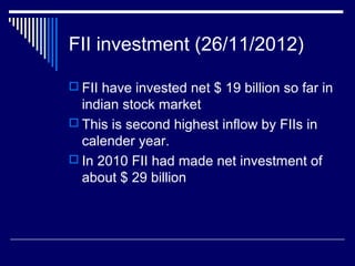FII investment (26/11/2012)
 FII have invested net $ 19 billion so far in
indian stock market
 This is second highest inflow by FIIs in
calender year.
 In 2010 FII had made net investment of
about $ 29 billion
 