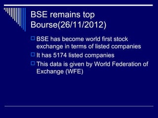 BSE remains top
Bourse(26/11/2012)
 BSE has become world first stock
exchange in terms of listed companies
 It has 5174 listed companies
 This data is given by World Federation of
Exchange (WFE)
 