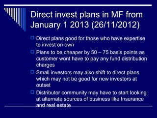 Direct invest plans in MF from
January 1 2013 (26/11/2012)
 Direct plans good for those who have expertise
to invest on own
 Plans to be cheaper by 50 – 75 basis points as
customer wont have to pay any fund distribution
charges
 Small investors may also shift to direct plans
which may not be good for new investors at
outset
 Distributor community may have to start looking
at alternate sources of business like Insurance
and real estate
 