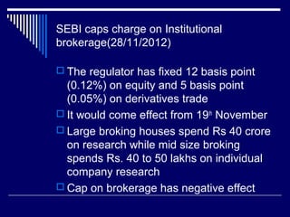 SEBI caps charge on Institutional
brokerage(28/11/2012)
 The regulator has fixed 12 basis point
(0.12%) on equity and 5 basis point
(0.05%) on derivatives trade
 It would come effect from 19th
November
 Large broking houses spend Rs 40 crore
on research while mid size broking
spends Rs. 40 to 50 lakhs on individual
company research
 Cap on brokerage has negative effect
 