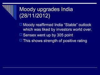 Moody upgrades India
(28/11/2012)
 Moody reaffirmed India “Stable” outlook
which was liked by investors world over.
 Sensex went up by 305 point
 This shows strength of positive rating
 