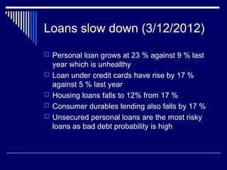 Loans slow down (3/12/2012)
 Personal loan grows at 23 % against 9 % last
year which is unhealthy
 Loan under credit cards have rise by 17 %
against 5 % last year
 Housing loans falls to 12% from 17 %
 Consumer durables lending also falls by 17 %
 Unsecured personal loans are the most risky
loans as bad debt probability is high
 