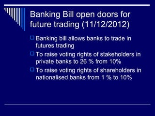 Banking Bill open doors for
future trading (11/12/2012)
 Banking bill allows banks to trade in
futures trading
 To raise voting rights of stakeholders in
private banks to 26 % from 10%
 To raise voting rights of shareholders in
nationalised banks from 1 % to 10%
 