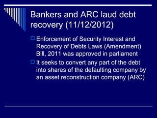 Bankers and ARC laud debt
recovery (11/12/2012)
 Enforcement of Security Interest and
Recovery of Debts Laws (Amendment)
Bill, 2011 was approved in parliament
 It seeks to convert any part of the debt
into shares of the defaulting company by
an asset reconstruction company (ARC)
 