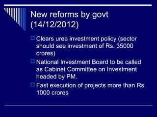 New reforms by govt
(14/12/2012)
 Clears urea investment policy (sector
should see investment of Rs. 35000
crores)
 National Investment Board to be called
as Cabinet Committee on Investment
headed by PM.
 Fast execution of projects more than Rs.
1000 crores
 