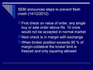 SEBI announces steps to prevent flash
crash (14/12/2012)
 First check on value of order, any single
buy or sale order above Rs. 10 crore
would not be accepted in normal market
 Next check is in margin with exchange
 When broker position exceeds 90 % of
margin-collateral the broker limit is
freezed and only squaring allowed
 