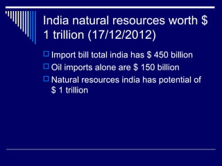 India natural resources worth $
1 trillion (17/12/2012)
 Import bill total india has $ 450 billion
 Oil imports alone are $ 150 billion
 Natural resources india has potential of
$ 1 trillion
 