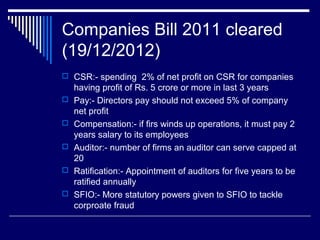 Companies Bill 2011 cleared
(19/12/2012)
 CSR:- spending 2% of net profit on CSR for companies
having profit of Rs. 5 crore or more in last 3 years
 Pay:- Directors pay should not exceed 5% of company
net profit
 Compensation:- if firs winds up operations, it must pay 2
years salary to its employees
 Auditor:- number of firms an auditor can serve capped at
20
 Ratification:- Appointment of auditors for five years to be
ratified annually
 SFIO:- More statutory powers given to SFIO to tackle
corproate fraud
 