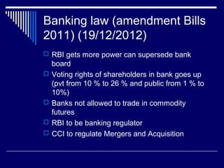 Banking law (amendment Bills
2011) (19/12/2012)
 RBI gets more power can supersede bank
board
 Voting rights of shareholders in bank goes up
(pvt from 10 % to 26 % and public from 1 % to
10%)
 Banks not allowed to trade in commodity
futures
 RBI to be banking regulator
 CCI to regulate Mergers and Acquisition
 