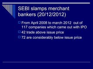 SEBI slamps merchant
bankers (20/12/2012)
 From April 2008 to march 2012 out of
117 companies which came out with IPO
 42 trade above issue price
 72 are considerably below issue price
 