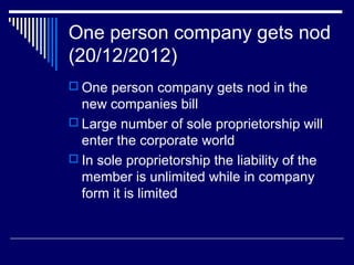 One person company gets nod
(20/12/2012)
 One person company gets nod in the
new companies bill
 Large number of sole proprietorship will
enter the corporate world
 In sole proprietorship the liability of the
member is unlimited while in company
form it is limited
 