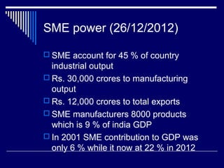 SME power (26/12/2012)
 SME account for 45 % of country
industrial output
 Rs. 30,000 crores to manufacturing
output
 Rs. 12,000 crores to total exports
 SME manufacturers 8000 products
which is 9 % of india GDP
 In 2001 SME contribution to GDP was
only 6 % while it now at 22 % in 2012
 