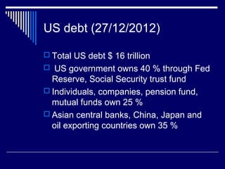 US debt (27/12/2012)
 Total US debt $ 16 trillion
 US government owns 40 % through Fed
Reserve, Social Security trust fund
 Individuals, companies, pension fund,
mutual funds own 25 %
 Asian central banks, China, Japan and
oil exporting countries own 35 %
 