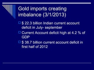 Gold imports creating
imbalance (3/1/2013)
 $ 22.3 billion Indian current account
deficit in July- september
 Current Account deficit high at 4.2 % of
GDP
 $ 38.7 billion current account deficit in
first half of 2012
 
