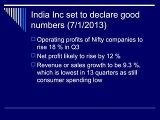 India Inc set to declare good
numbers (7/1/2013)
 Operating profits of Nifty companies to
rise 18 % in Q3
 Net profit likely to rise by 12 %
 Revenue or sales growth to be 9.3 %,
which is lowest in 13 quarters as still
consumer spending low
 