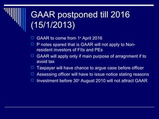 GAAR postponed till 2016
(15/1/2013)
 GAAR to come from 1st
April 2016
 P notes spared that is GAAR will not apply to Non-
resident investors of FIIs and PEs
 GAAR will apply only if main purpose of arragnment if to
avoid tax
 Taxpayer will have chance to argue case before officer
 Assessing officer will have to issue notice stating reasons
 Investment before 30th
August 2010 will not attract GAAR
 