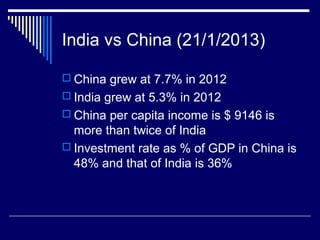 India vs China (21/1/2013)
 China grew at 7.7% in 2012
 India grew at 5.3% in 2012
 China per capita income is $ 9146 is
more than twice of India
 Investment rate as % of GDP in China is
48% and that of India is 36%
 