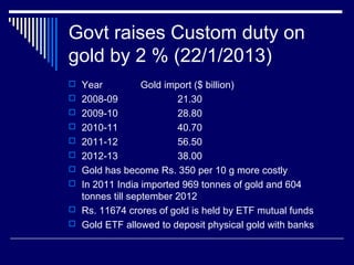 Govt raises Custom duty on
gold by 2 % (22/1/2013)
 Year Gold import ($ billion)
 2008-09 21.30
 2009-10 28.80
 2010-11 40.70
 2011-12 56.50
 2012-13 38.00
 Gold has become Rs. 350 per 10 g more costly
 In 2011 India imported 969 tonnes of gold and 604
tonnes till september 2012
 Rs. 11674 crores of gold is held by ETF mutual funds
 Gold ETF allowed to deposit physical gold with banks
 
