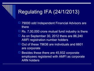 Regulating IFA (24/1/2013)
 79000 odd Independent Financial Advisors are
there
 Rs. 7,00,000 crore mutual fund industry is there
 As on September 30, 2012 there are 86,240
AMFI registration number holders
 Out of these 79636 are individuals and 6601
are corporate
 Besides these there are 45,932 corporate
employees registered with AMFI as corporate
ARN holders
 