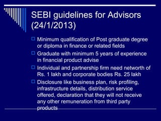 SEBI guidelines for Advisors
(24/1/2013)
 Minimum qualification of Post graduate degree
or diploma in finance or related fields
 Graduate with minimum 5 years of experience
in financial product advise
 Individual and partnership firm need networth of
Rs. 1 lakh and corporate bodies Rs. 25 lakh
 Disclosure like business plan, risk profiling,
infrastructure details, distribution service
offered, declaration that they will not receive
any other remuneration from third party
products
 