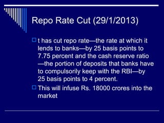 Repo Rate Cut (29/1/2013)
 t has cut repo rate—the rate at which it
lends to banks—by 25 basis points to
7.75 percent and the cash reserve ratio
—the portion of deposits that banks have
to compulsorily keep with the RBI—by
25 basis points to 4 percent.
 This will infuse Rs. 18000 crores into the
market
 