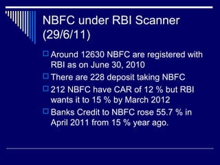 NBFC under RBI Scanner
(29/6/11)
 Around 12630 NBFC are registered with
RBI as on June 30, 2010
 There are 228 deposit taking NBFC
 212 NBFC have CAR of 12 % but RBI
wants it to 15 % by March 2012
 Banks Credit to NBFC rose 55.7 % in
April 2011 from 15 % year ago.
 
