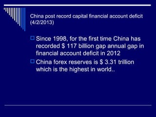 China post record capital financial account deficit
(4/2/2013)
 Since 1998, for the first time China has
recorded $ 117 billion gap annual gap in
financial account deficit in 2012
 China forex reserves is $ 3.31 trillion
which is the highest in world..
 