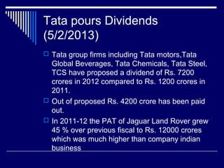 Tata pours Dividends
(5/2/2013)
 Tata group firms including Tata motors,Tata
Global Beverages, Tata Chemicals, Tata Steel,
TCS have proposed a dividend of Rs. 7200
crores in 2012 compared to Rs. 1200 crores in
2011.
 Out of proposed Rs. 4200 crore has been paid
out.
 In 2011-12 the PAT of Jaguar Land Rover grew
45 % over previous fiscal to Rs. 12000 crores
which was much higher than company indian
business
 