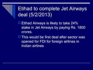 Etihad to complete Jet Airways
deal (5/2/2013)
 Etihad Airways is likely to take 24%
stake in Jet Airways by paying Rs. 1800
crores.
 This would be first deal after sector was
opened for FDI for foreign airlines in
Indian airlines
 