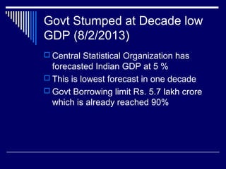 Govt Stumped at Decade low
GDP (8/2/2013)
 Central Statistical Organization has
forecasted Indian GDP at 5 %
 This is lowest forecast in one decade
 Govt Borrowing limit Rs. 5.7 lakh crore
which is already reached 90%
 
