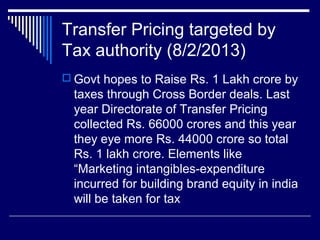 Transfer Pricing targeted by
Tax authority (8/2/2013)
 Govt hopes to Raise Rs. 1 Lakh crore by
taxes through Cross Border deals. Last
year Directorate of Transfer Pricing
collected Rs. 66000 crores and this year
they eye more Rs. 44000 crore so total
Rs. 1 lakh crore. Elements like
“Marketing intangibles-expenditure
incurred for building brand equity in india
will be taken for tax
 