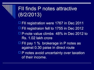 FII finds P notes attractive
(8/2/2013)
 FII registration were 1767 in Dec 2011
 FII registraion fell to 1755 in Dec 2012
 P-note value climbs 48% in Dec 2012 to
Rs. 1.02 lakh crore
 FII pay 1 % brokerage in P notes as
against 0.30 paise in direct route
 P notes avoid uncertainty over taxation
of their income.
 