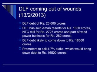 DLF coming out of wounds
(13/2/2013)
 DLF debt of Rs. 23,000 crores
 DLF has sold Aman resorts for Rs. 1650 crores,
NTC mill for Rs. 2727 crores and part of wind
power business for Rs. 282 crores
 DLF debt likely to come down to Rs. 18500
crores
 Promoters to sell 4.7% stake which would bring
down debt to Rs. 16500 crores
 