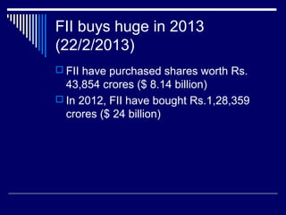 FII buys huge in 2013
(22/2/2013)
 FII have purchased shares worth Rs.
43,854 crores ($ 8.14 billion)
 In 2012, FII have bought Rs.1,28,359
crores ($ 24 billion)
 