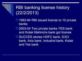 RBI banking license history
(22/2/2013)
 1993-94 RBI issued license to 10 private
banks
 2003-04 Two private banks YES bank
and Kotak Mahindra bank got license
 SUCCES stories HDFC bank, ICICI
bank, Axis bank, IndusInd bank, Kotak
and Yes bank
 