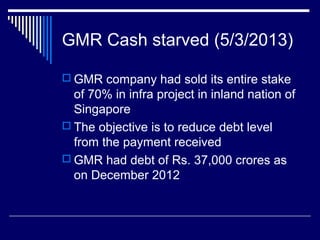GMR Cash starved (5/3/2013)
 GMR company had sold its entire stake
of 70% in infra project in inland nation of
Singapore
 The objective is to reduce debt level
from the payment received
 GMR had debt of Rs. 37,000 crores as
on December 2012
 