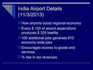 India Airport Details
(11/3/2013)
 How airports boost regional economy
 Every $ 100 of airport expenditure
produces $ 325 beefits
 100 additional jobs generate 610
economy wide jobs
 Encourages access to goods and
services
 % rise in tax revenues
 